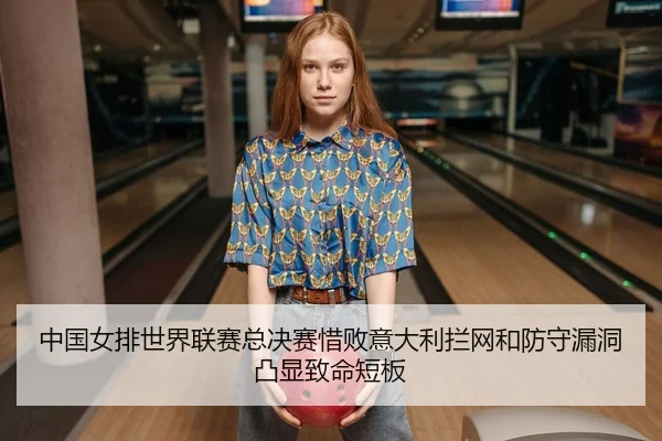 中国女排世界联赛总决赛惜败意大利拦网和防守漏洞凸显致命短板